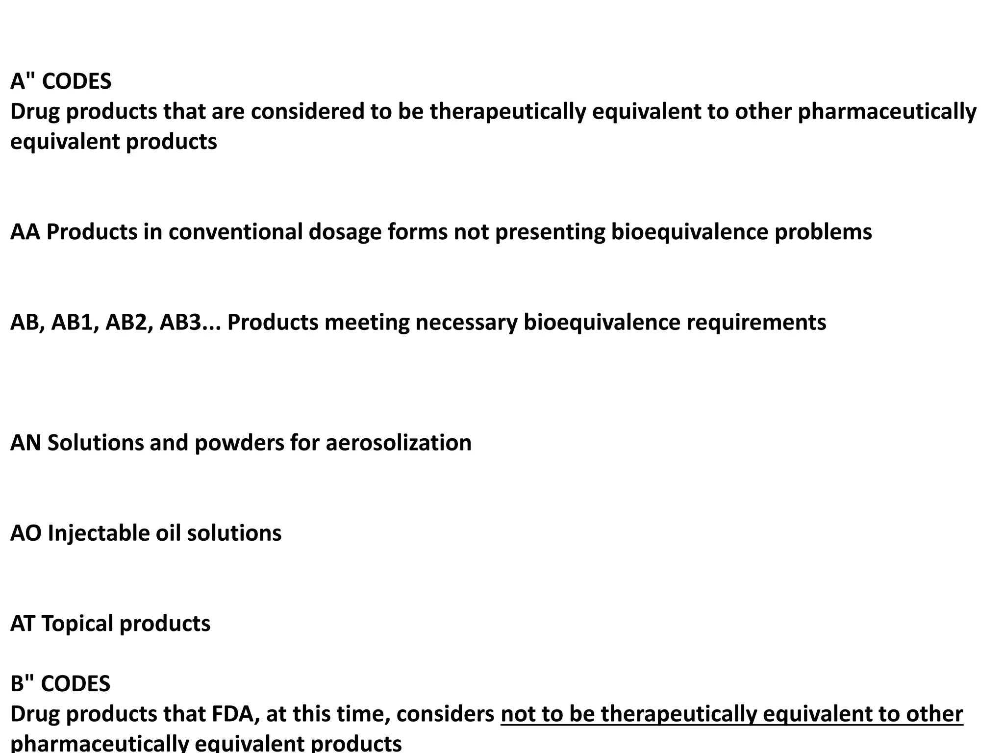 A" CODES
Drug products that are considered to be therapeutically equivalent to other pharmaceutically
equivalent products
AA Products in conventional dosage forms not presenting bioequivalence problems
AB, AB1, AB2, AB3... Products meeting necessary bioequivalence requirements
AN Solutions and powders for aerosolization
AO Injectable oil solutions
AT Topical products
B" CODES
Drug products that FDA, at this time, considers not to be therapeutically equivalent to other
pharmaceutically equivalent products
 