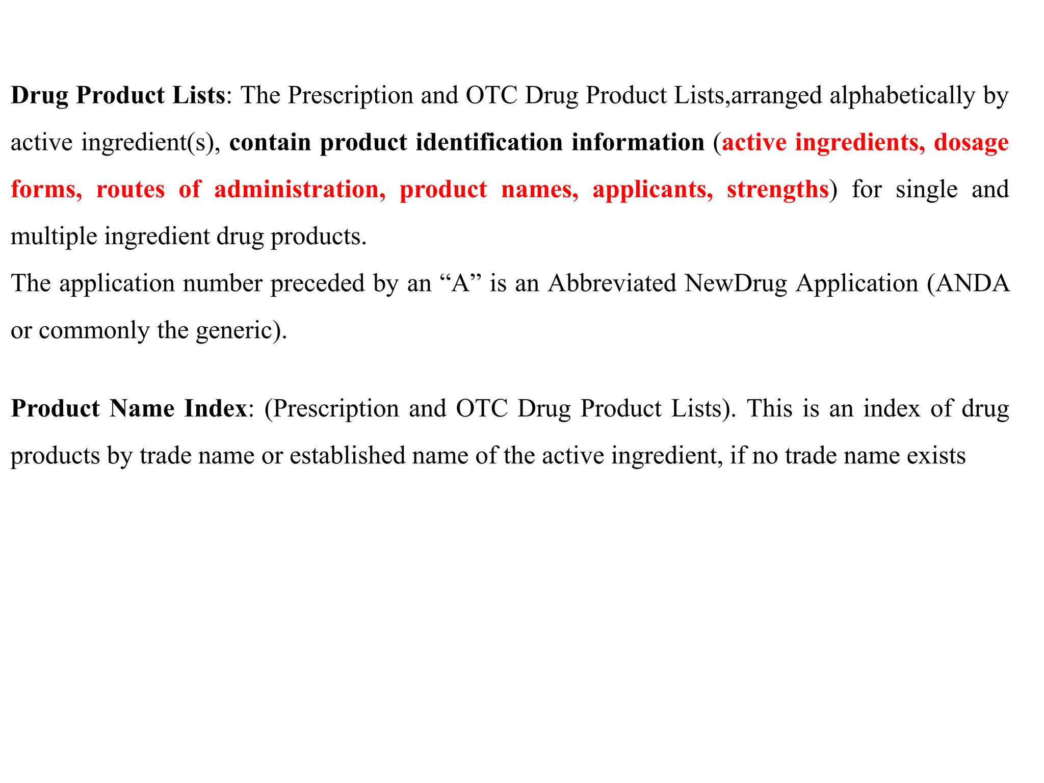 Drug Product Lists: The Prescription and OTC Drug Product Lists,arranged alphabetically by
active ingredient(s), contain product identification information (active ingredients, dosage
forms, routes of administration, product names, applicants, strengths) for single and
multiple ingredient drug products.
The application number preceded by an “A” is an Abbreviated NewDrug Application (ANDA
or commonly the generic).
Product Name Index: (Prescription and OTC Drug Product Lists). This is an index of drug
products by trade name or established name of the active ingredient, if no trade name exists
 