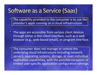 The capability provided to the consumer is to use the 
provider s appls running on a cloud infrastructure. 
provider’s appls running on a cloud infrastructure

The apps are accessible from various client devices 
The apps are accessible from various client devices
through either a thin client interface, such as a web 
browser (e.g., web‐based email), or program interface.

The consumer does not manage or control the 
underlying cloud infrastructure including network, 
   d l i     l di f t t          i l di       t   k
servers, operating systems, storage, or even individual 
application capabilities, with the possible exception of 
  pp          p         ,          p            p
limited user‐specific application configuration settings. 
                                                       1
                                                       0
 