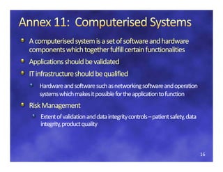 A computerised
A computerised system is a set of software and hardware 
components which together fulfill certain functionalities
Applications should be validated
IT infrastructure should be qualified
IT infrastructure should be qualified
   Hardware and software such as networking software and operation 
   systems which makes it possible for the application to function
   systems which makes it possible for the application to function
    y                     p                 pp
Risk Management 
Risk Management 
    Extent of validation and data integrity controls  patient safety, data 
    Extent ofvalidationand dataintegritycontrols – patient safety, data
                              dataintegritycontrols–
    integrity, product quality
    integrity, product quality



                                                                              16
 