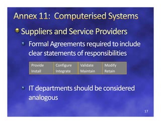 Suppliers and Service Providers
Suppliers and Service Providers
  Formal Agreements required to include 
  clear statements of responsibilities
  clear statements of 
  clear statements of responsibilities
  Provide   Configure   Validate   Modify
  Install
       ll   Integrate   Maintain
                            i i    Retain
                                       i



  IT departments should be considered 
  IT d
     departments should be considered 
                  h ld b        d d
  analogous
        g
                                            17
 
