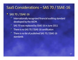 SAS 70  / SSAE‐
SAS 70  / SSAE‐16
   Internationally recognized financial auditing standard
    nternationally recognized financial auditing standard 
    nternationally recognized financial auditing standard 
   developed by the AICPA
   developed by the AICPA
   SAS 70 was replaced by SSAE
   SAS 70 was replaced by SSAE 16 in June 2011
   SAS 70 was replaced by SSAE‐16 in June 2011
                              SSAE‐
   There is no SAS 70 / SSAE‐16 certification 
   There is no SAS 70 / SSAE‐
   There is no list of published SAS 70 / SSAE 16 
   There is no list of published SAS 70 / SSAE‐16
                                          SSAE‐
   standards




                                                             27
 