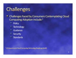 Challenges Faced by Consumers Contemplating Cloud 
Challenges Faced by Consumers Contemplating C
Computing Adoption Include:1
 omputing A
   Policy
   Technology
   Guidance
   Security
   Standards




                                                3
 