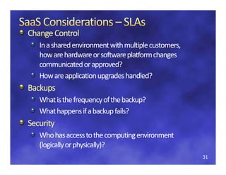 Change
Change Control
Change Control
   In a shared environment with multiple customers, 
   how are hardware or software platform changes 
   how are hardware or software platform changes
   communicated or approved?
   How are application upgrades handled?
   How are application upgrades handled?
Backups
   What is the frequency of the backup?
   What is the freq enc of the back p?
   What happens if a backup fails?
Security
S    i
   Who has access to the computing environment 
   (logically or physically)?
   (l i ll        h i ll )?
                                                       31
 