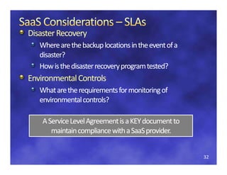 Disaster Recovery
Disaster Recovery 
   Where are the backup locations in the event of a 
   disaster?
   How is the disaster recovery program tested?
Environmental Controls
E i       t lC t l
   What are the requirements for monitoring of 
   environmental controls?
   en ironmental controls?

    A Service Level Agreement is a KEY document to 
    A Service Level Agreement is a KEY document to
       maintain compliance with a SaaS provider.
       maintain compliance with a SaaS


                                                       32
 