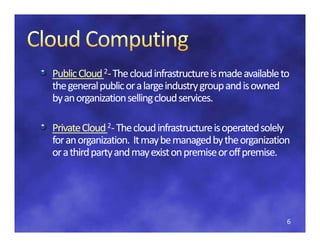 Public Cloud 2‐ The cloud infrastructure is made available to
Public Cloud 
Public Cloud  The cloud infrastructure is made available to 
the general public or a large industry group and is owned 
by an organization selling cloud services.
by an organization selling cloud services.

Private Cloud 2‐ The cloud infrastructure is operated solely 
for an organization.  It may be managed by the organization 
for an organization It may be managed by the organization
or a third party and may exist on premise or off premise.




                                                           6
 