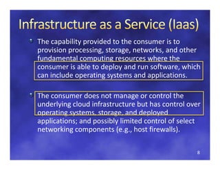 The capability provided to the consumer is to 
p
provision processing, storage, networks, and other 
          p        g,      g ,         ,
fundamental computing resources where the 
consumer is able to deploy and run software, which 
can include operating systems and applications. 
can include operating systems and applications

The consumer does not manage or control the
The consumer does not manage or control the 
underlying cloud infrastructure but has control over 
operating systems, storage, and deployed 
applications; and possibly limited control of select 
networking components (e.g., host firewalls). 

                                                   8
 
