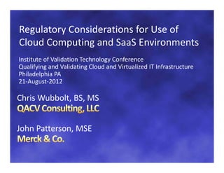 Regulatory Considerations for Use of 
Regulatory Considerations for Use of
Cloud Computing and SaaS Environments
Institute of Validation Technology Conference
Qualifying and Validating Cloud and Virtualized IT Infrastructure  
Philadelphia PA 
Philadelphia PA
21‐August‐2012

Chris Wubbolt, BS, MS
Chris Wubbolt BS MS


John Patterson, MSE
 