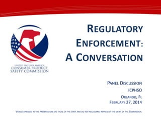 REGULATORY

ENFORCEMENT:
A CONVERSATION
PANEL DISCUSSION
ICPHSO

ORLANDO, FL
FEBRUARY 27, 2014
VIEWS EXPRESSED IN THIS PRESENTATION ARE THOSE OF THE STAFF AND DO NOT NECESSARILY REPRESENT THE VIEWS OF THE COMMISSION.

 