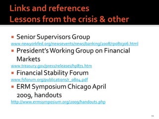    Senior Supervisors Group
www.newyorkfed.org/newsevents/news/banking/2008/rp080306.html
   President’s Working Group on Financial
    Markets
www.treasury.gov/press/releases/hp871.htm
   Financial Stability Forum
www.fsforum.org/publications/r_0804.pdf
   ERM Symposium Chicago April
    2009, handouts
http://www.ermsymposium.org/2009/handouts.php


                                                                11
 
