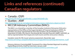    Canada : OSFI
http://www.osfi-bsif.gc.ca/osfi/index_e.aspx?ArticleID=363
   Quebec : AMF
http://www.lautorite.qc.ca/reglementation/assurances-institutions-depot.en.html
   MCCSR Advisory Committee (MAC):
    The MAC is co-chaired by a member of the Canadian Institute of Actuaries (CIA) and a
    representative of the Office of the Superintendent of Financial Institutions (OSFI). Its
    members are senior representatives from the Canadian Life and Health Insurance
    Association (CLHIA), CIA, Assuris, the Autorité des marchés financiers (AMF), and OSFI, as
    well as representatives from large and small insurers and the reinsurance industry.
    Canadian vision for life insurer solvency assessment, November 2007
http://www.osfi-bsif.gc.ca/app/DocRepository/1/eng/guidelines/capital/guidelines/mac_e.pdf

    Solvency Advisory Committe/AMF, Framework for a New Standard Approach to setting
    Capital Requirements, Draft for Comment, January 2008
http://www.lautorite.qc.ca/userfiles/File/Consultations/solvency-committee-4.pdf



                                                                                                 12
 