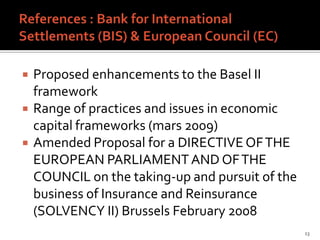    Proposed enhancements to the Basel II
    framework
   Range of practices and issues in economic
    capital frameworks (mars 2009)
   Amended Proposal for a DIRECTIVE OF THE
    EUROPEAN PARLIAMENT AND OF THE
    COUNCIL on the taking-up and pursuit of the
    business of Insurance and Reinsurance
    (SOLVENCY II) Brussels February 2008
                                                  13
 