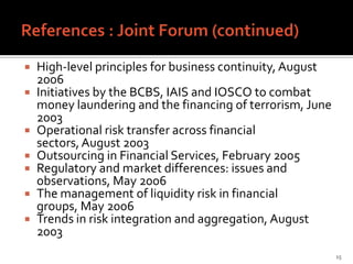    High-level principles for business continuity, August
    2006
   Initiatives by the BCBS, IAIS and IOSCO to combat
    money laundering and the financing of terrorism, June
    2003
   Operational risk transfer across financial
    sectors, August 2003
   Outsourcing in Financial Services, February 2005
   Regulatory and market differences: issues and
    observations, May 2006
   The management of liquidity risk in financial
    groups, May 2006
   Trends in risk integration and aggregation, August
    2003
                                                            15
 