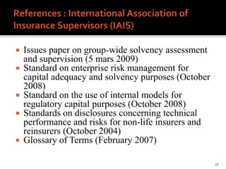    Issues paper on group-wide solvency assessment
    and supervision (5 mars 2009)
   Standard on enterprise risk management for
    capital adequacy and solvency purposes (October
    2008)
   Standard on the use of internal models for
    regulatory capital purposes (October 2008)
   Standards on disclosures concerning technical
    performance and risks for non-life insurers and
    reinsurers (October 2004)
   Glossary of Terms (February 2007)

                                                      16
 