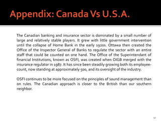 The Canadian banking and insurance sector is dominated by a small number of
large and relatively stable players. It grew with little government intervention
until the collapse of Home Bank in the early 1920s. Ottawa then created the
Office of the Inspector General of Banks to regulate the sector with an entire
staff that could be counted on one hand. The Office of the Superintendant of
financial Institutions, known as OSFI, was created when OIGB merged with the
insurance regulator in 1987. It has since been steadily growing both its employee-
count, now standing at approximately 500, and its oversight of the industry.

OSFI continues to be more focused on the principles of sound management than
on rules. The Canadian approach is closer to the British than our southern
neighbor.




                                                                                     17
 