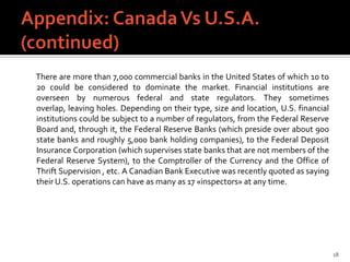 There are more than 7,000 commercial banks in the United States of which 10 to
20 could be considered to dominate the market. Financial institutions are
overseen by numerous federal and state regulators. They sometimes
overlap, leaving holes. Depending on their type, size and location, U.S. financial
institutions could be subject to a number of regulators, from the Federal Reserve
Board and, through it, the Federal Reserve Banks (which preside over about 900
state banks and roughly 5,000 bank holding companies), to the Federal Deposit
Insurance Corporation (which supervises state banks that are not members of the
Federal Reserve System), to the Comptroller of the Currency and the Office of
Thrift Supervision , etc. A Canadian Bank Executive was recently quoted as saying
their U.S. operations can have as many as 17 «inspectors» at any time.




                                                                                     18
 