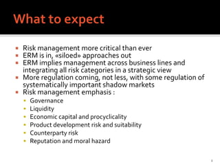  Risk management more critical than ever
 ERM is in, «siloed» approaches out
 ERM implies management across business lines and
  integrating all risk categories in a strategic view
 More regulation coming, not less, with some regulation of
  systematically important shadow markets
 Risk management emphasis :
       Governance
       Liquidity
       Economic capital and procyclicality
       Product development risk and suitability
       Counterparty risk
       Reputation and moral hazard

                                                              2
 