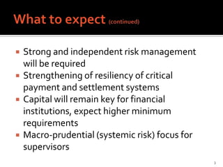    Strong and independent risk management
    will be required
   Strengthening of resiliency of critical
    payment and settlement systems
   Capital will remain key for financial
    institutions, expect higher minimum
    requirements
   Macro-prudential (systemic risk) focus for
    supervisors
                                                 3
 