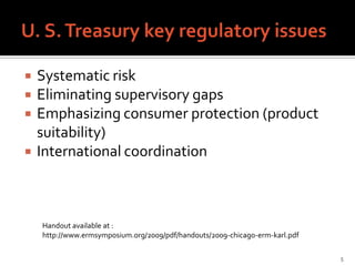    Systematic risk
   Eliminating supervisory gaps
   Emphasizing consumer protection (product
    suitability)
   International coordination



    Handout available at :
    http://www.ermsymposium.org/2009/pdf/handouts/2009-chicago-erm-karl.pdf

                                                                              5
 