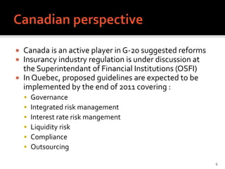  Canada is an active player in G-20 suggested reforms
 Insurancy industry regulation is under discussion at
  the Superintendant of Financial Institutions (OSFI)
 In Quebec, proposed guidelines are expected to be
  implemented by the end of 2011 covering :
       Governance
       Integrated risk management
       Interest rate risk mangement
       Liquidity risk
       Compliance
       Outsourcing

                                                         6
 