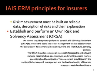  Risk measurement must be built on reliable
     data, description of risks and their explanation
   Establish and perform an Own Risk and
    Solvency Assessment (ORSA)
             «An insurer should regularly perform its own risk and solvency assessment
           (ORSA) to provide the board and senior management with an assessment of
          the adequacy of its risk management and current, and likely future, solvency
                                                                               position.
                  The ORSA should encompass all reasonably foreseeable and relevant
                  material risks including, as a minimum, underwriting, credit, market,
                     operational and liquidity risks. The assessment should identify the
           relationship between risk management and the level and quality of financial
                                                        resources needed and available.»

                                                                                           8
 