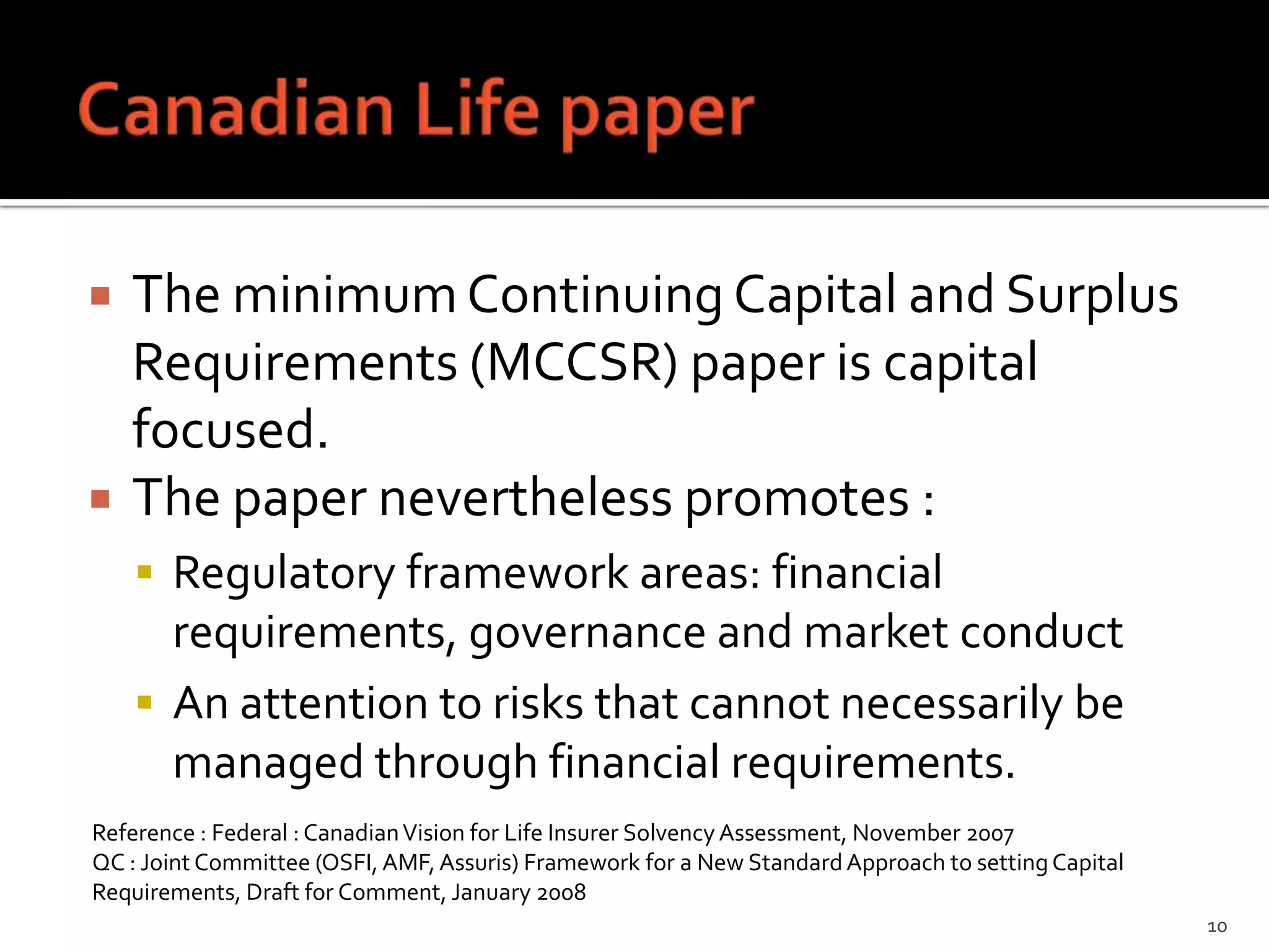    The minimum Continuing Capital and Surplus
    Requirements (MCCSR) paper is capital
    focused.
   The paper nevertheless promotes :
     Regulatory framework areas: financial
      requirements, governance and market conduct
     An attention to risks that cannot necessarily be
      managed through financial requirements.
Reference : Federal : Canadian Vision for Life Insurer Solvency Assessment, November 2007
QC : Joint Committee (OSFI, AMF, Assuris) Framework for a New Standard Approach to setting Capital
Requirements, Draft for Comment, January 2008
                                                                                                     10
 