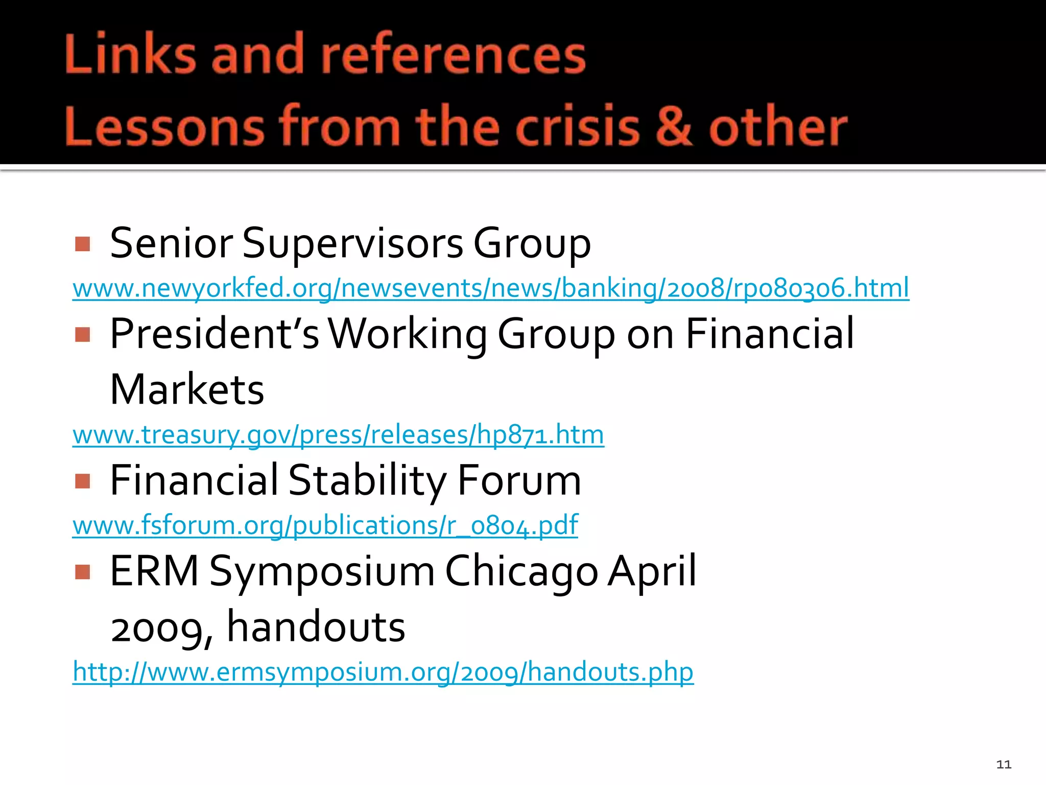    Senior Supervisors Group
www.newyorkfed.org/newsevents/news/banking/2008/rp080306.html
   President’s Working Group on Financial
    Markets
www.treasury.gov/press/releases/hp871.htm
   Financial Stability Forum
www.fsforum.org/publications/r_0804.pdf
   ERM Symposium Chicago April
    2009, handouts
http://www.ermsymposium.org/2009/handouts.php


                                                                11
 