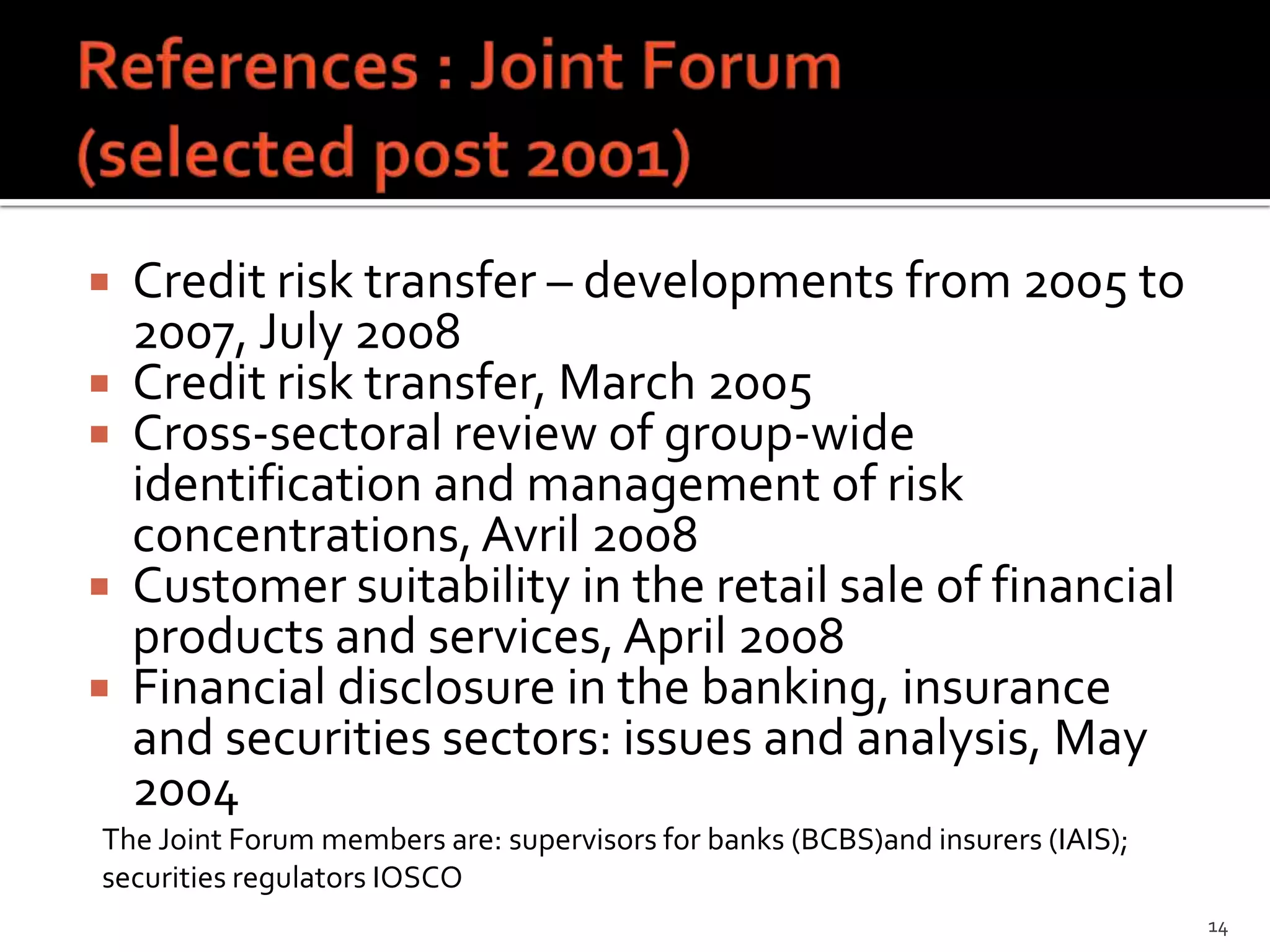    Credit risk transfer – developments from 2005 to
    2007, July 2008
   Credit risk transfer, March 2005
   Cross-sectoral review of group-wide
    identification and management of risk
    concentrations, Avril 2008
   Customer suitability in the retail sale of financial
    products and services, April 2008
   Financial disclosure in the banking, insurance
    and securities sectors: issues and analysis, May
    2004
The Joint Forum members are: supervisors for banks (BCBS)and insurers (IAIS);
securities regulators IOSCO
                                                                                14
 