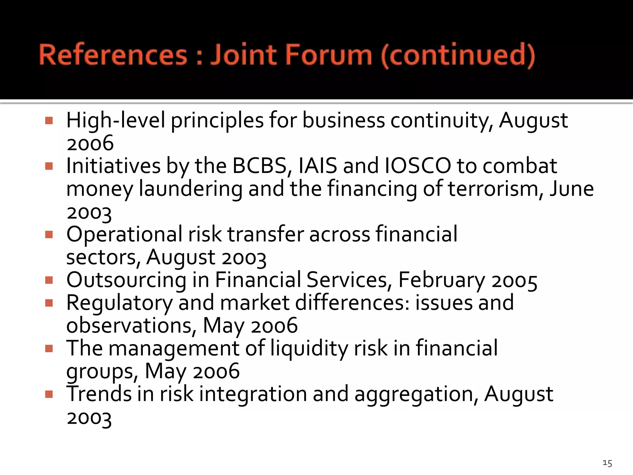    High-level principles for business continuity, August
    2006
   Initiatives by the BCBS, IAIS and IOSCO to combat
    money laundering and the financing of terrorism, June
    2003
   Operational risk transfer across financial
    sectors, August 2003
   Outsourcing in Financial Services, February 2005
   Regulatory and market differences: issues and
    observations, May 2006
   The management of liquidity risk in financial
    groups, May 2006
   Trends in risk integration and aggregation, August
    2003
                                                            15
 