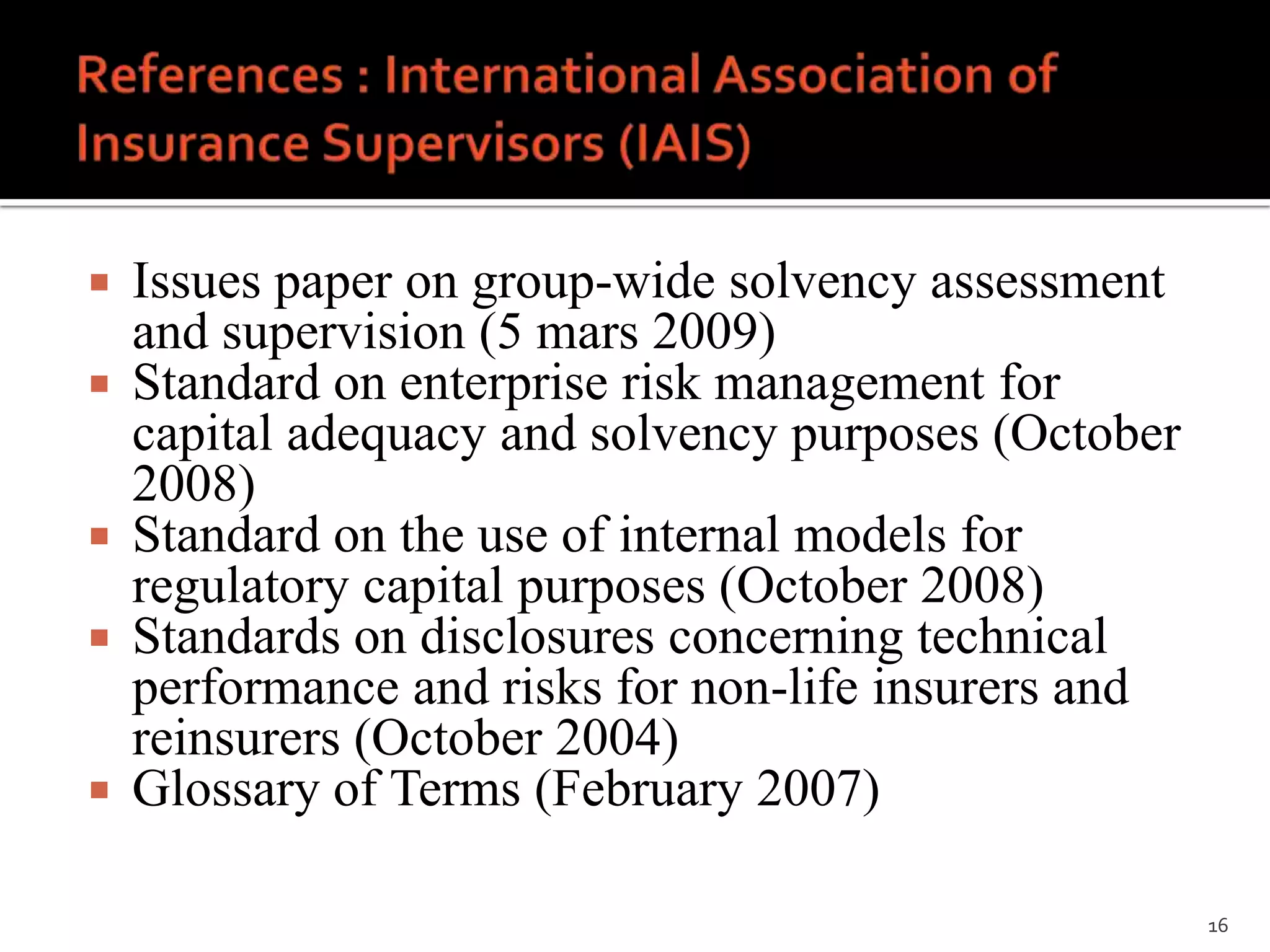    Issues paper on group-wide solvency assessment
    and supervision (5 mars 2009)
   Standard on enterprise risk management for
    capital adequacy and solvency purposes (October
    2008)
   Standard on the use of internal models for
    regulatory capital purposes (October 2008)
   Standards on disclosures concerning technical
    performance and risks for non-life insurers and
    reinsurers (October 2004)
   Glossary of Terms (February 2007)

                                                      16
 