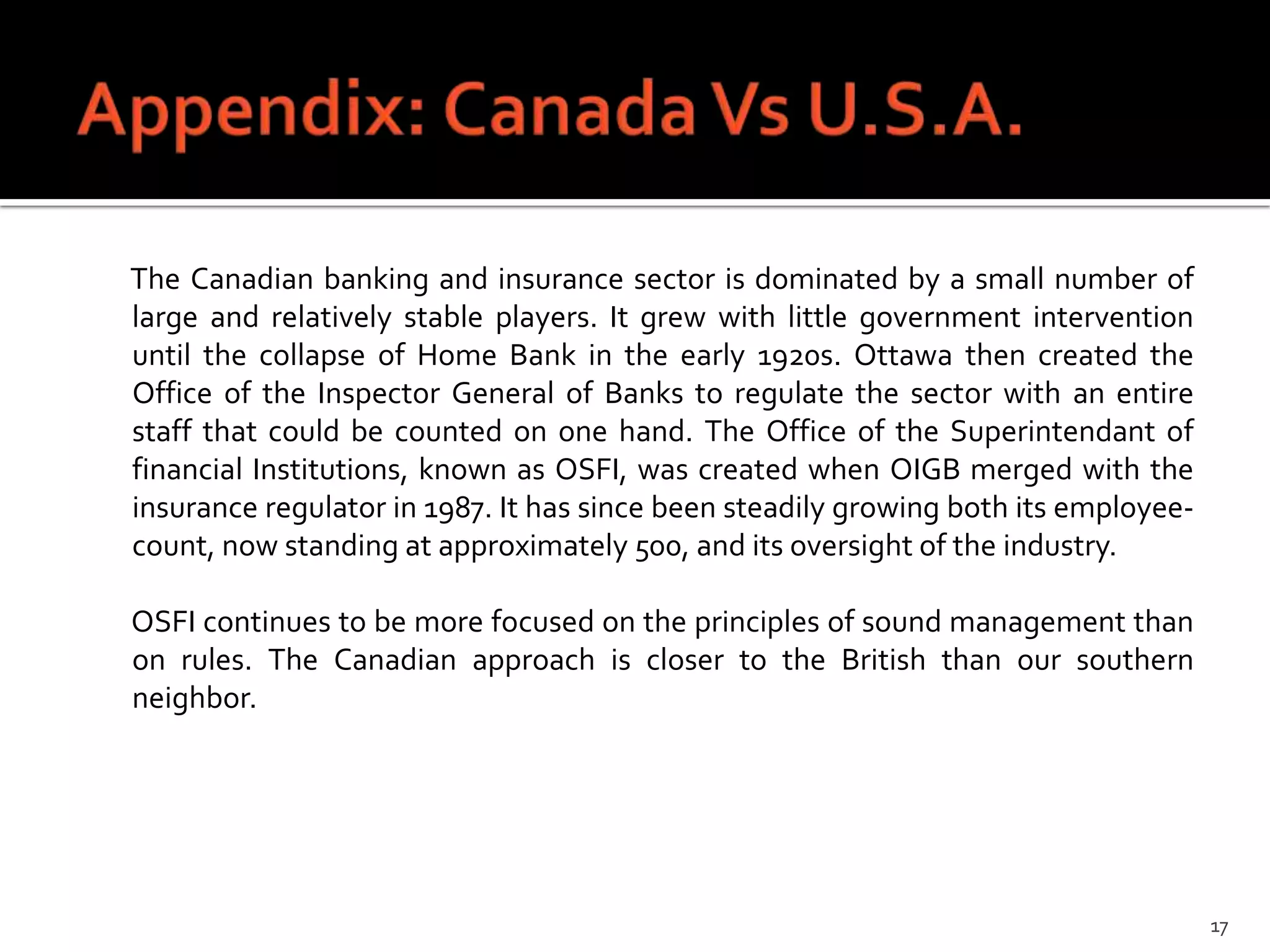 The Canadian banking and insurance sector is dominated by a small number of
large and relatively stable players. It grew with little government intervention
until the collapse of Home Bank in the early 1920s. Ottawa then created the
Office of the Inspector General of Banks to regulate the sector with an entire
staff that could be counted on one hand. The Office of the Superintendant of
financial Institutions, known as OSFI, was created when OIGB merged with the
insurance regulator in 1987. It has since been steadily growing both its employee-
count, now standing at approximately 500, and its oversight of the industry.

OSFI continues to be more focused on the principles of sound management than
on rules. The Canadian approach is closer to the British than our southern
neighbor.




                                                                                     17
 