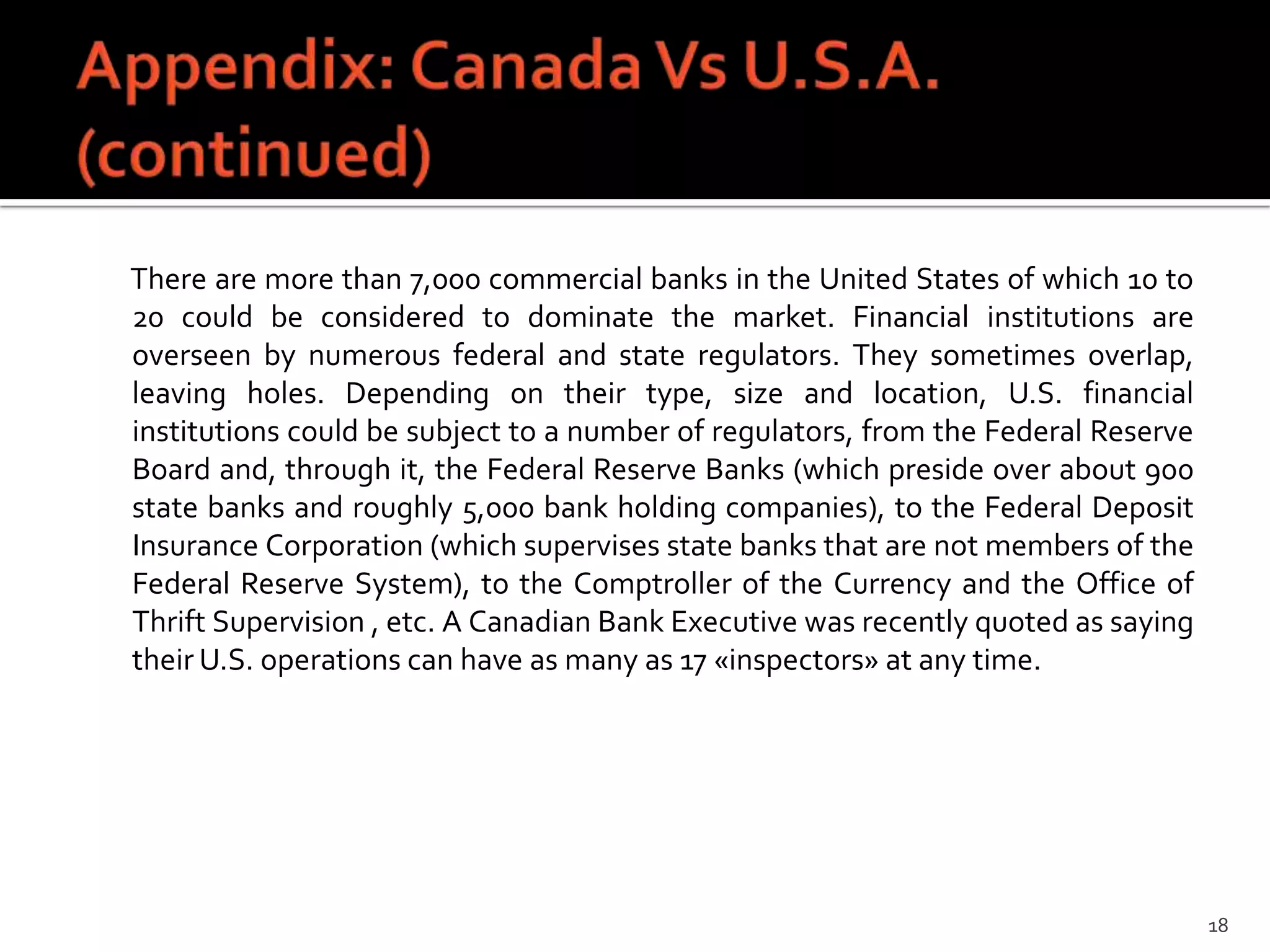 There are more than 7,000 commercial banks in the United States of which 10 to
20 could be considered to dominate the market. Financial institutions are
overseen by numerous federal and state regulators. They sometimes overlap,
leaving holes. Depending on their type, size and location, U.S. financial
institutions could be subject to a number of regulators, from the Federal Reserve
Board and, through it, the Federal Reserve Banks (which preside over about 900
state banks and roughly 5,000 bank holding companies), to the Federal Deposit
Insurance Corporation (which supervises state banks that are not members of the
Federal Reserve System), to the Comptroller of the Currency and the Office of
Thrift Supervision , etc. A Canadian Bank Executive was recently quoted as saying
their U.S. operations can have as many as 17 «inspectors» at any time.




                                                                                    18
 