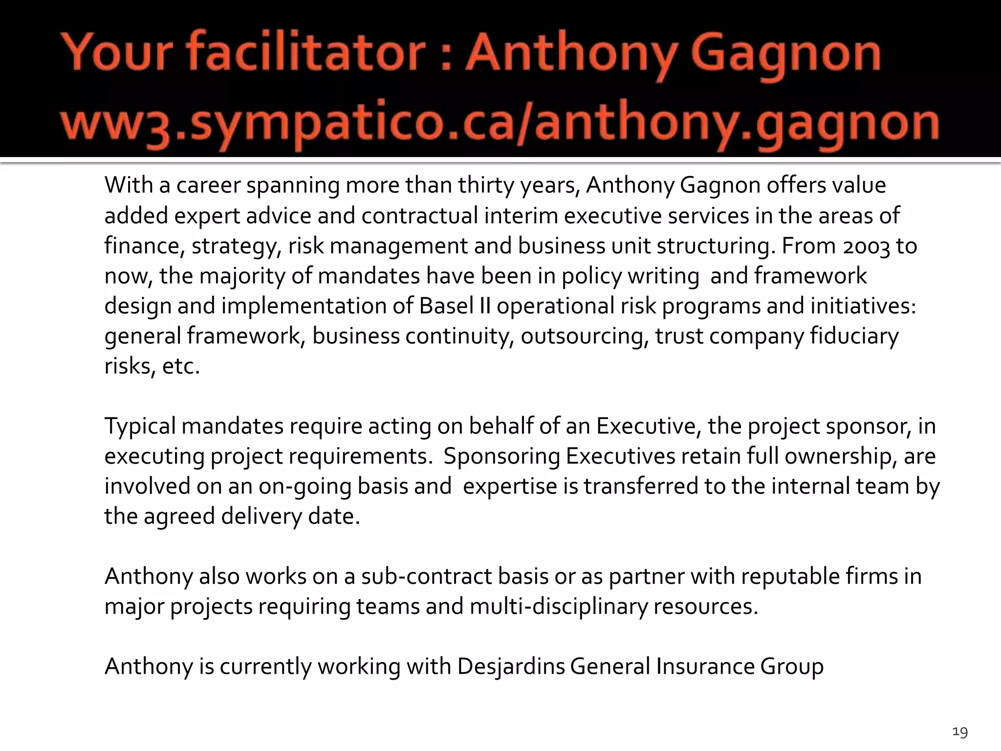 With a career spanning more than thirty years, Anthony Gagnon offers value
added expert advice and contractual interim executive services in the areas of
finance, strategy, risk management and business unit structuring. From 2003 to
now, the majority of mandates have been in policy writing and framework
design and implementation of Basel II operational risk programs and initiatives:
general framework, business continuity, outsourcing, trust company fiduciary
risks, etc.

Typical mandates require acting on behalf of an Executive, the project sponsor, in
executing project requirements. Sponsoring Executives retain full ownership, are
involved on an on-going basis and expertise is transferred to the internal team by
the agreed delivery date.

Anthony also works on a sub-contract basis or as partner with reputable firms in
major projects requiring teams and multi-disciplinary resources.

Anthony is currently working with Desjardins General Insurance Group

                                                                                     19
 