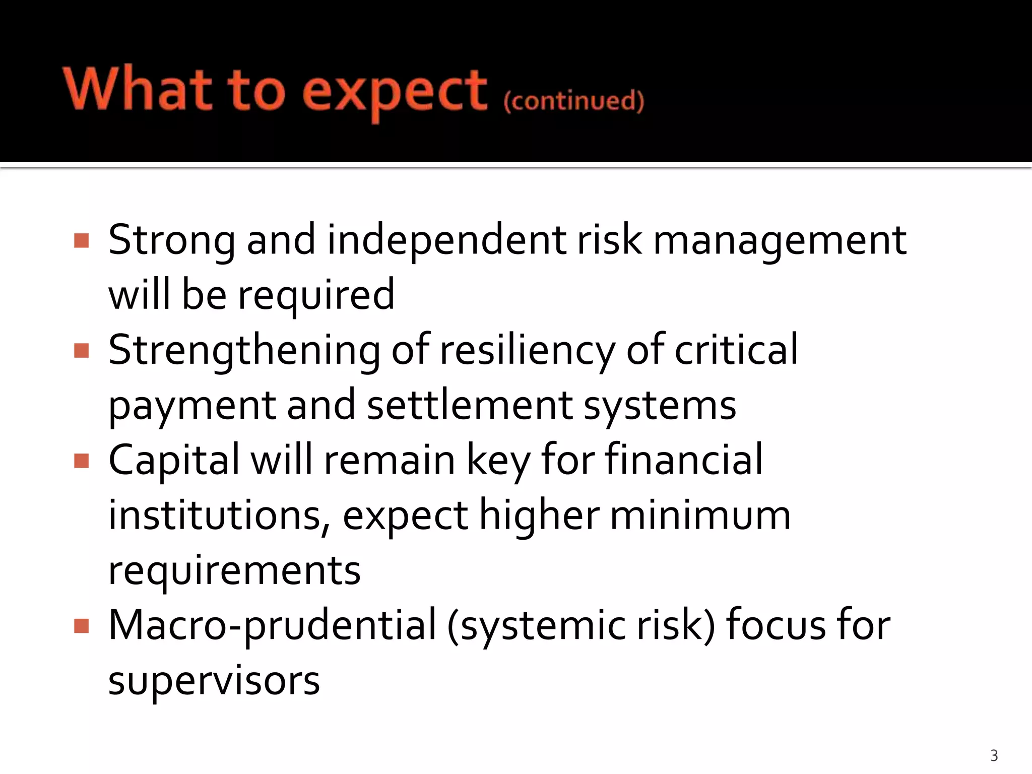    Strong and independent risk management
    will be required
   Strengthening of resiliency of critical
    payment and settlement systems
   Capital will remain key for financial
    institutions, expect higher minimum
    requirements
   Macro-prudential (systemic risk) focus for
    supervisors
                                                 3
 