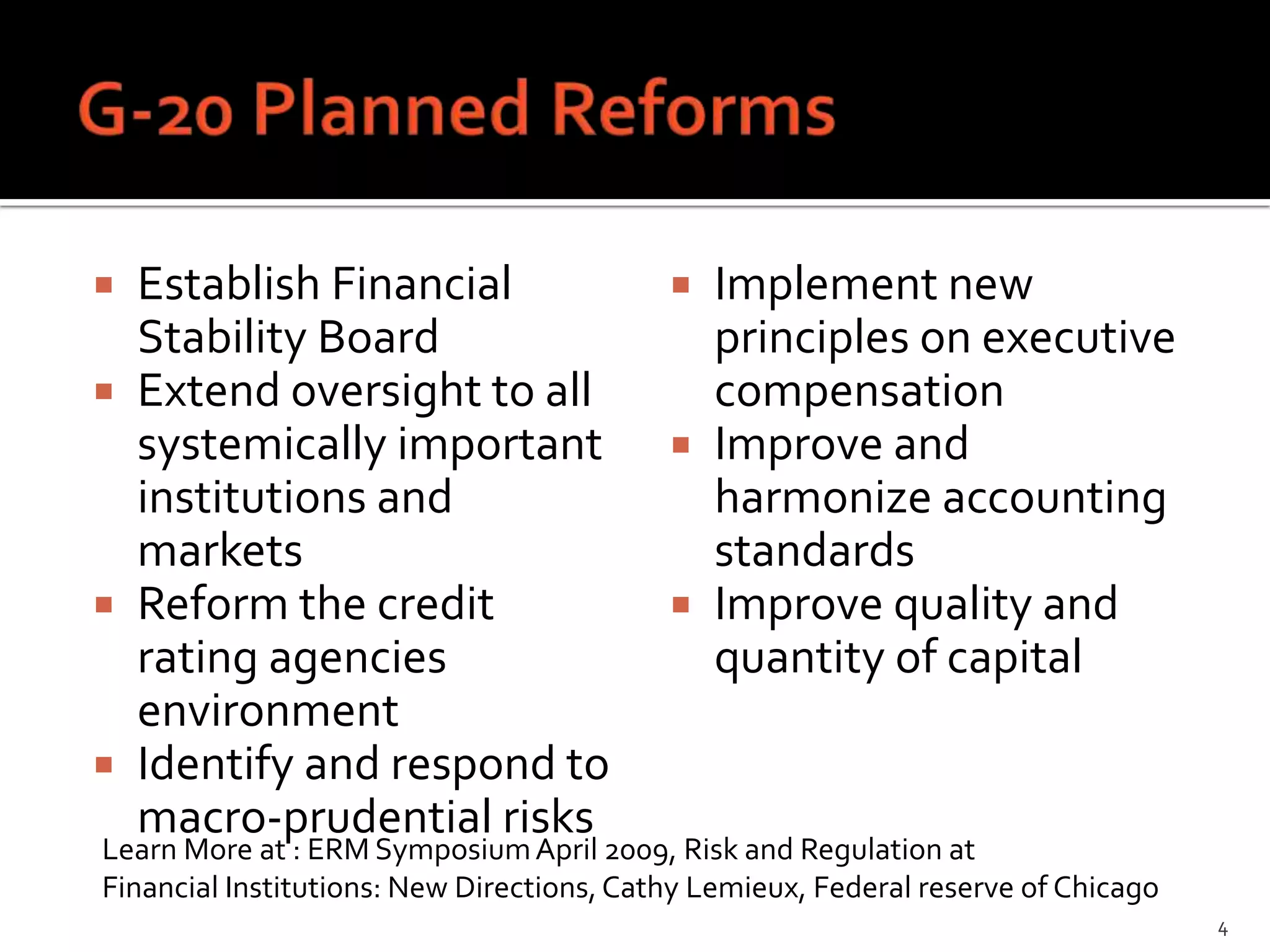  Establish Financial                       Implement new
  Stability Board                            principles on executive
 Extend oversight to all                    compensation
  systemically important                    Improve and
  institutions and                           harmonize accounting
  markets                                    standards
 Reform the credit                         Improve quality and
  rating agencies                            quantity of capital
  environment
 Identify and respond to
  macro-prudential risks
Learn More at : ERM Symposium April 2009, Risk and Regulation at
Financial Institutions: New Directions, Cathy Lemieux, Federal reserve of Chicago
                                                                                    4
 
