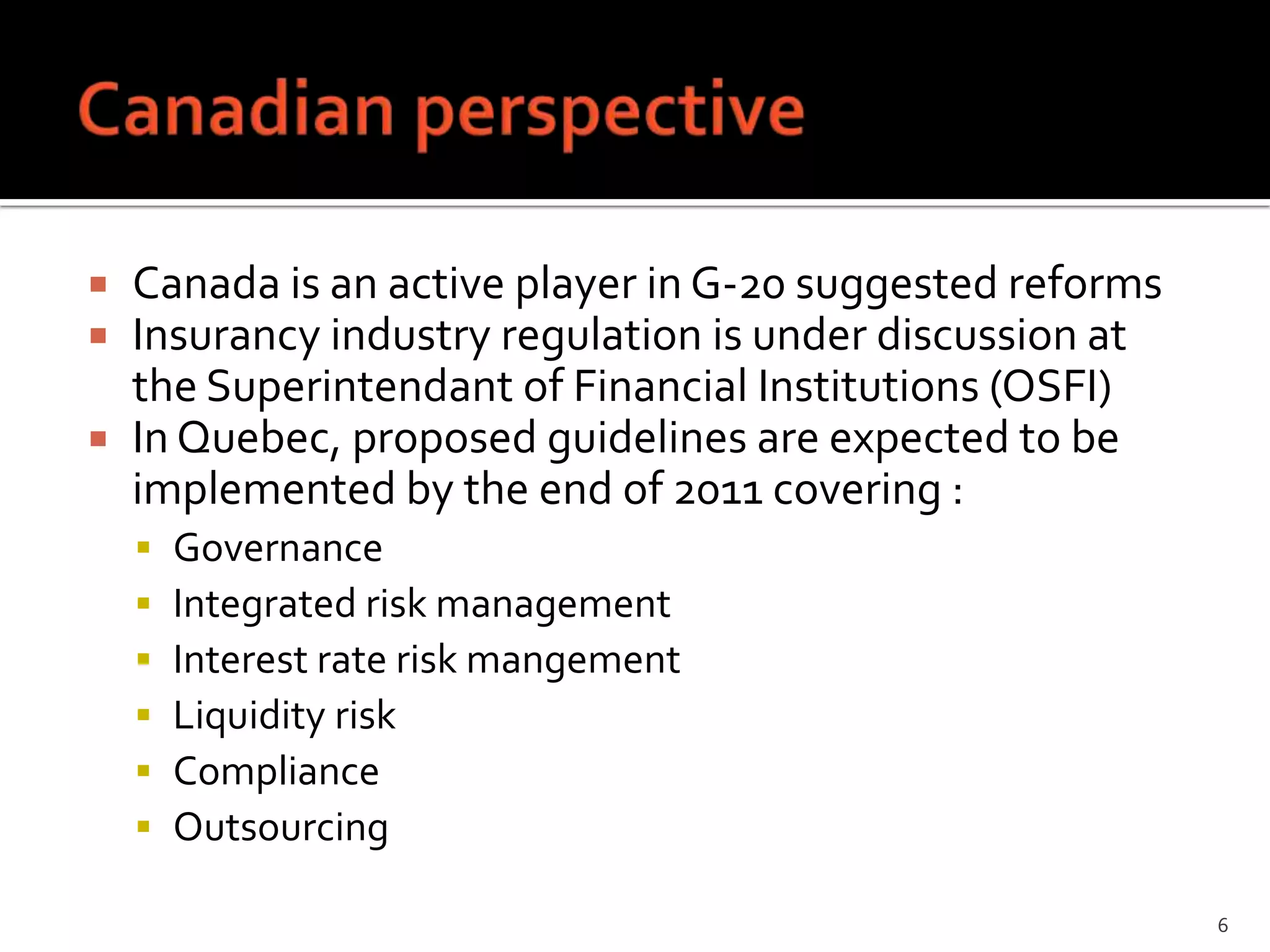  Canada is an active player in G-20 suggested reforms
 Insurancy industry regulation is under discussion at
  the Superintendant of Financial Institutions (OSFI)
 In Quebec, proposed guidelines are expected to be
  implemented by the end of 2011 covering :
       Governance
       Integrated risk management
       Interest rate risk mangement
       Liquidity risk
       Compliance
       Outsourcing

                                                         6
 