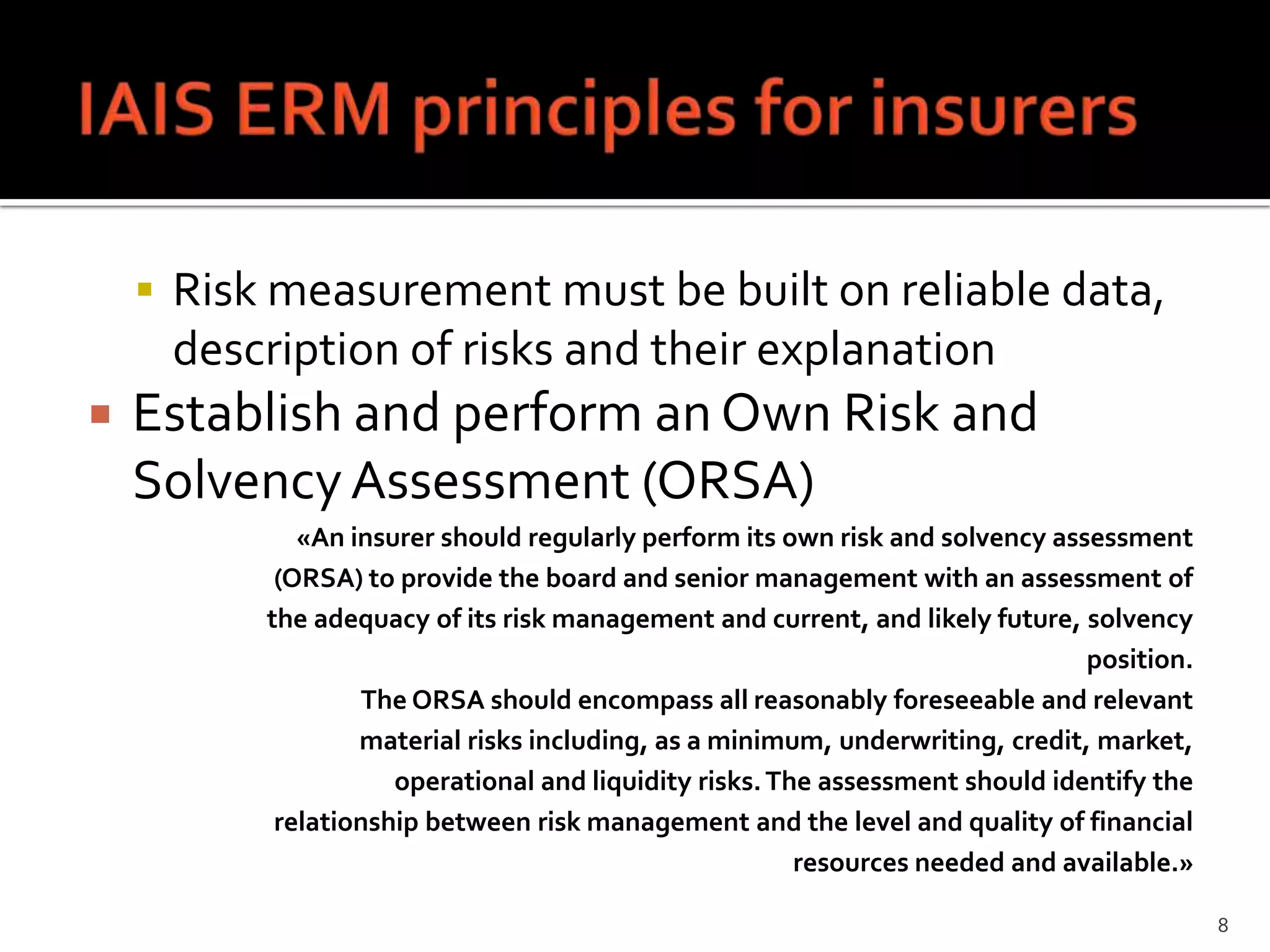  Risk measurement must be built on reliable data,
     description of risks and their explanation
   Establish and perform an Own Risk and
    Solvency Assessment (ORSA)
             «An insurer should regularly perform its own risk and solvency assessment
           (ORSA) to provide the board and senior management with an assessment of
          the adequacy of its risk management and current, and likely future, solvency
                                                                               position.
                  The ORSA should encompass all reasonably foreseeable and relevant
                  material risks including, as a minimum, underwriting, credit, market,
                     operational and liquidity risks. The assessment should identify the
           relationship between risk management and the level and quality of financial
                                                        resources needed and available.»

                                                                                           8
 