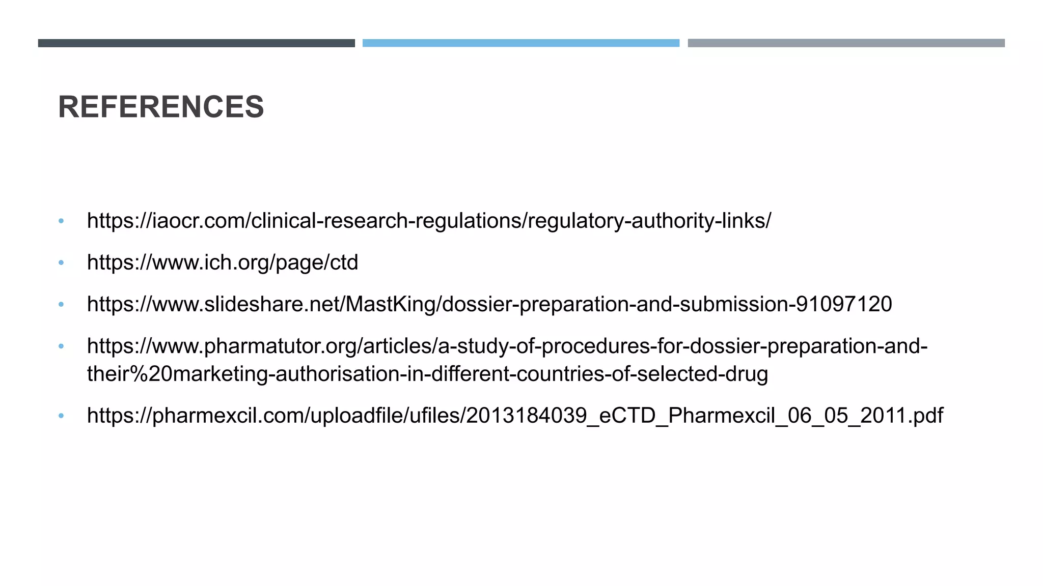 REFERENCES
• https://iaocr.com/clinical-research-regulations/regulatory-authority-links/
• https://www.ich.org/page/ctd
• https://www.slideshare.net/MastKing/dossier-preparation-and-submission-91097120
• https://www.pharmatutor.org/articles/a-study-of-procedures-for-dossier-preparation-and-
their%20marketing-authorisation-in-different-countries-of-selected-drug
• https://pharmexcil.com/uploadfile/ufiles/2013184039_eCTD_Pharmexcil_06_05_2011.pdf
 