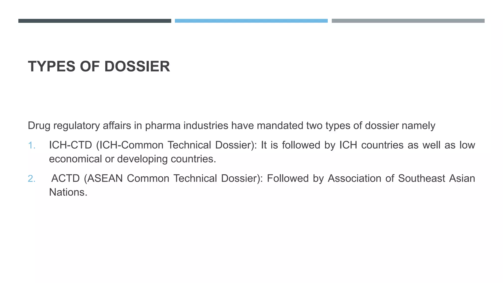 TYPES OF DOSSIER
Drug regulatory affairs in pharma industries have mandated two types of dossier namely
1. ICH-CTD (ICH-Common Technical Dossier): It is followed by ICH countries as well as low
economical or developing countries.
2. ACTD (ASEAN Common Technical Dossier): Followed by Association of Southeast Asian
Nations.
 