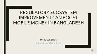 REGULATORY ECOSYSTEM
IMPROVEMENT CAN BOOST
MOBILE MONEY IN BANGLADESH
Md AshrafulAlam
ashraful.alam@uncdf.org
 