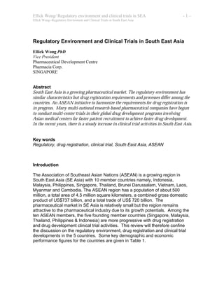 Ellick Wong/ Regulatory environment and clinical trials in SEA - 1 –
Ellick Wong--Regulatory Enviroment and Clinical Trials in South East Asia
Regulatory Environment and Clinical Trials in South East Asia
Ellick Wong PhD
Vice President
Pharmaceutical Development Centre
Pharmacia Corp.
SINGAPORE
Abstract
South East Asia is a growing pharmaceutical market. The regulatory environment has
similar characteristics but drug registration requirements and processes differ among the
countries. An ASEAN initiative to harmonize the requirements for drug registration is
in progress. Many multi-national research-based pharmaceutical companies have begun
to conduct multi-center trials in their global drug development programs involving
Asian medical centers for faster patient recruitment to achieve faster drug development.
In the recent years, there is a steady increase in clinical trial activities in South East Asia.
Key words
Regulatory, drug registration, clinical trial, South East Asia, ASEAN
Introduction
The Association of Southeast Asian Nations (ASEAN) is a growing region in
South East Asia (SE Asia) with 10 member countries namely, Indonesia,
Malaysia, Philippines, Singapore, Thailand, Brunei Darussalam, Vietnam, Laos,
Myanmar and Cambodia. The ASEAN region has a population of about 500
million, a total area of 4.5 million square kilometers, a combined gross domestic
product of US$737 billion, and a total trade of US$ 720 billion. The
pharmaceutical market in SE Asia is relatively small but the region remains
attractive to the pharmaceutical industry due to its growth potentials. Among the
ten ASEAN members, the five founding member countries (Singapore, Malaysia,
Thailand, Philippines & Indonesia) are more progressive with drug registration
and drug development clinical trial activities. This review will therefore confine
the discussion on the regulatory environment, drug registration and clinical trial
developments in the 5 countries. Some key demographic and economic
performance figures for the countries are given in Table 1.
 