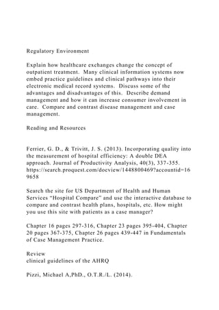 Regulatory Environment
Explain how healthcare exchanges change the concept of
outpatient treatment. Many clinical information systems now
embed practice guidelines and clinical pathways into their
electronic medical record systems. Discuss some of the
advantages and disadvantages of this. Describe demand
management and how it can increase consumer involvement in
care. Compare and contrast disease management and case
management.
Reading and Resources
Ferrier, G. D., & Trivitt, J. S. (2013). Incorporating quality into
the measurement of hospital efficiency: A double DEA
approach. Journal of Productivity Analysis, 40(3), 337-355.
https://search.proquest.com/docview/1448800469?accountid=16
9658
Search the site for US Department of Health and Human
Services “Hospital Compare” and use the interactive database to
compare and contrast health plans, hospitals, etc. How might
you use this site with patients as a case manager?
Chapter 16 pages 297-316, Chapter 23 pages 395-404, Chapter
20 pages 367-375, Chapter 26 pages 439-447 in Fundamentals
of Case Management Practice.
Review
clinical guidelines of the AHRQ
Pizzi, Michael A,PhD., O.T.R./L. (2014).
 