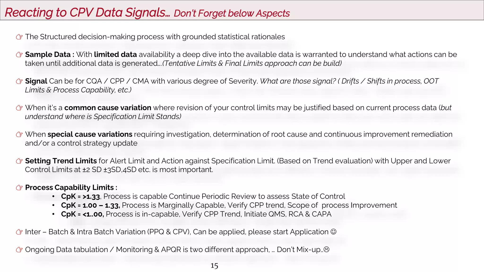 15
Reacting to CPV Data Signals… Don’t Forget below Aspects
👉 The Structured decision-making process with grounded statistical rationales
👉 Sample Data : With limited data availability a deep dive into the available data is warranted to understand what actions can be
taken until additional data is generated….(Tentative Limits & Final Limits approach can be build)
👉 Signal Can be for CQA / CPP / CMA with various degree of Severity. What are those signal? ( Drifts / Shifts in process, OOT
Limits & Process Capability, etc.)
👉 When it’s a common cause variation where revision of your control limits may be justified based on current process data (but
understand where is Specification Limit Stands)
👉 When special cause variations requiring investigation, determination of root cause and continuous improvement remediation
and/or a control strategy update
👉 Setting Trend Limits for Alert Limit and Action against Specification Limit. (Based on Trend evaluation) with Upper and Lower
Control Limits at ±2 SD ±3SD,4SD etc. is most important.
👉 Process Capability Limits :
• CpK = >1.33, Process is capable Continue Periodic Review to assess State of Control
• CpK = 1.00 – 1.33, Process is Marginally Capable, Verify CPP trend, Scope of process Improvement
• CpK = <1..00, Process is in-capable, Verify CPP Trend, Initiate QMS, RCA & CAPA
👉 Inter – Batch & Intra Batch Variation (PPQ & CPV), Can be applied, please start Application 
👉 Ongoing Data tabulation / Monitoring & APQR is two different approach, … Don’t Mix-up..
 