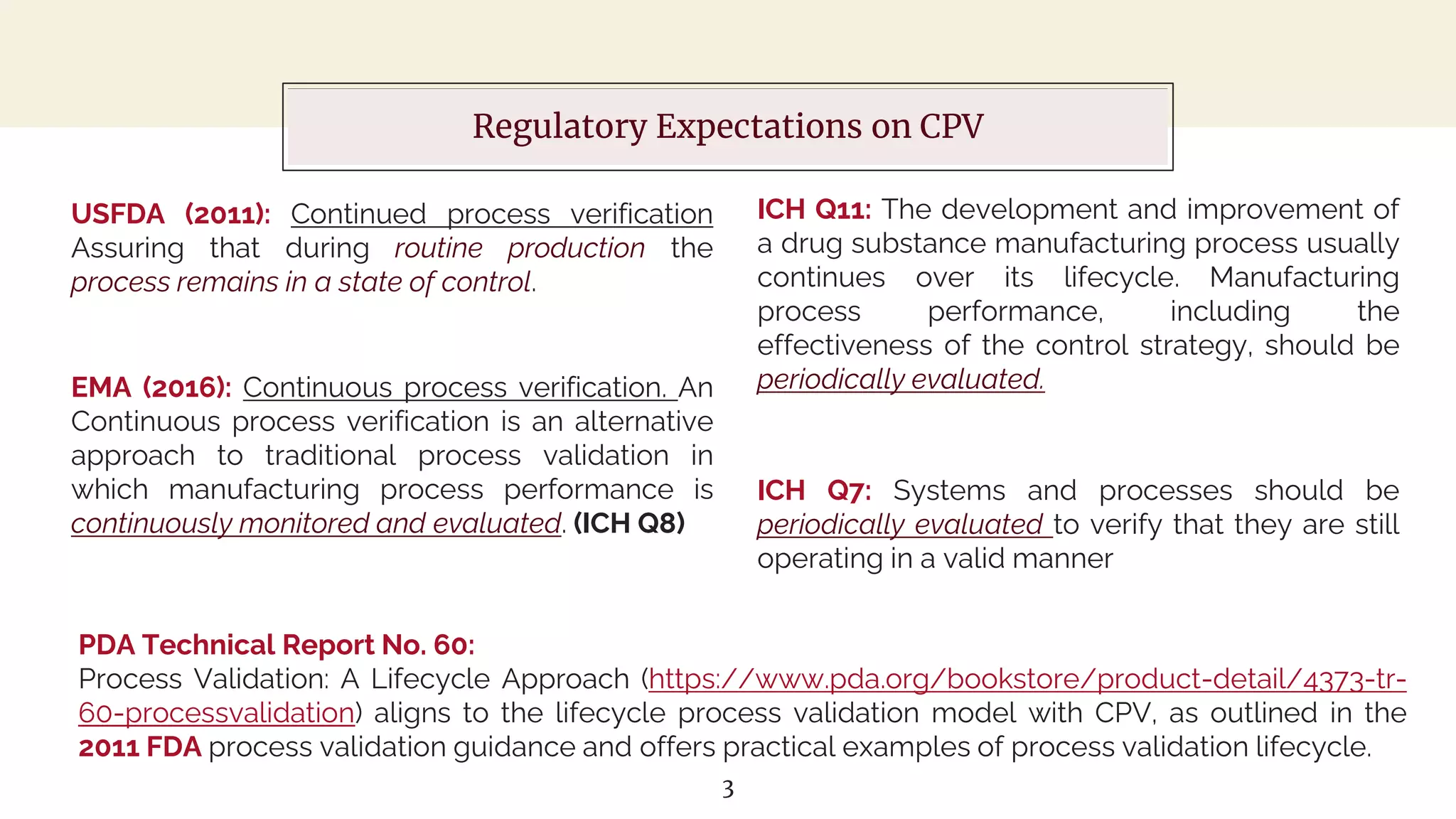 About this template
Regulatory Expectations on CPV
ICH Q11: The development and improvement of
a drug substance manufacturing process usually
continues over its lifecycle. Manufacturing
process performance, including the
effectiveness of the control strategy, should be
periodically evaluated.
3
ICH Q7: Systems and processes should be
periodically evaluated to verify that they are still
operating in a valid manner
USFDA (2011): Continued process verification
Assuring that during routine production the
process remains in a state of control.
EMA (2016): Continuous process verification. An
Continuous process verification is an alternative
approach to traditional process validation in
which manufacturing process performance is
continuously monitored and evaluated. (ICH Q8)
PDA Technical Report No. 60:
Process Validation: A Lifecycle Approach (https://www.pda.org/bookstore/product-detail/4373-tr-
60-processvalidation) aligns to the lifecycle process validation model with CPV, as outlined in the
2011 FDA process validation guidance and offers practical examples of process validation lifecycle.
 