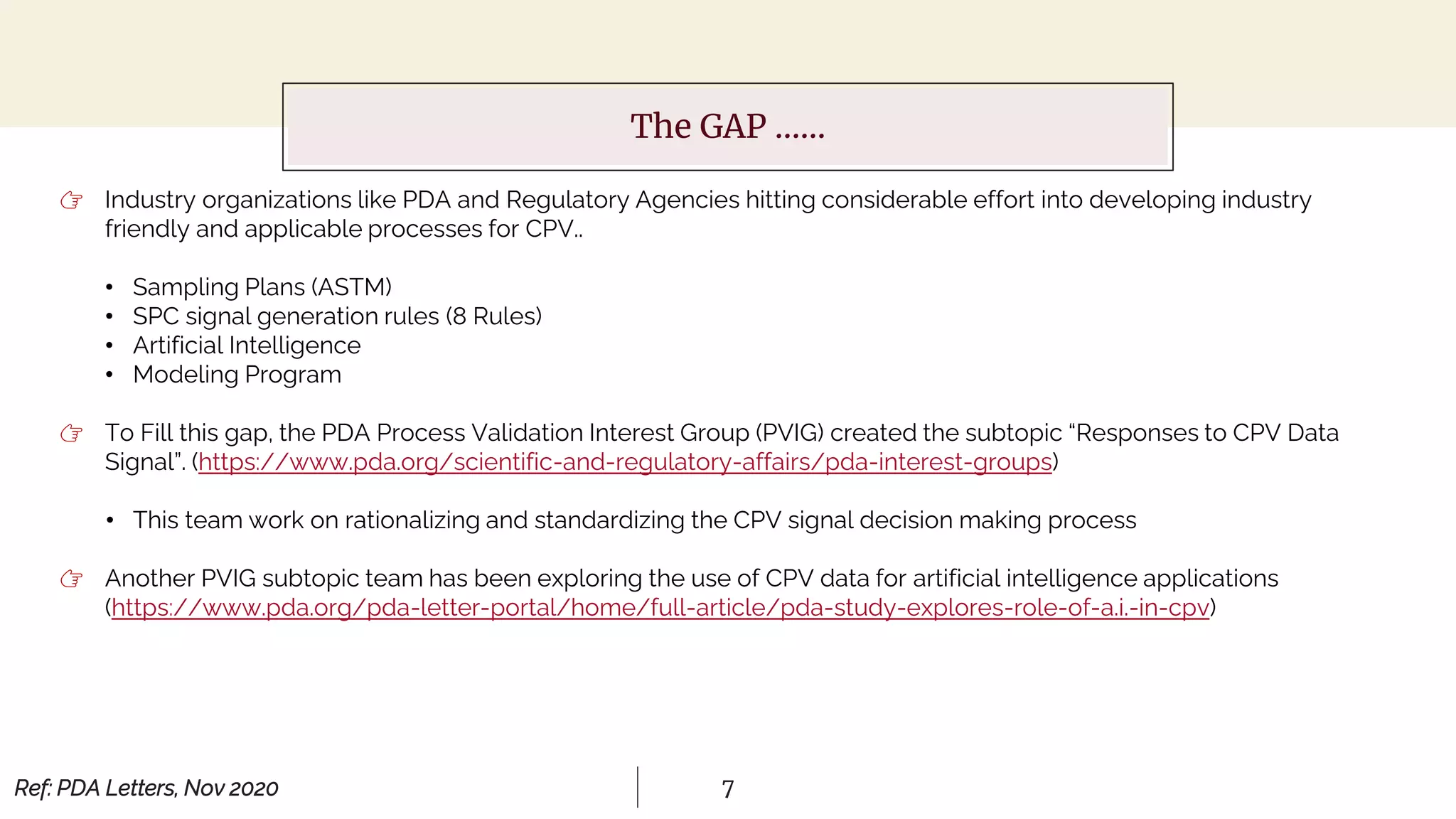7
The GAP ……
👉 Industry organizations like PDA and Regulatory Agencies hitting considerable effort into developing industry
friendly and applicable processes for CPV..
• Sampling Plans (ASTM)
• SPC signal generation rules (8 Rules)
• Artificial Intelligence
• Modeling Program
👉 To Fill this gap, the PDA Process Validation Interest Group (PVIG) created the subtopic “Responses to CPV Data
Signal”. (https://www.pda.org/scientific-and-regulatory-affairs/pda-interest-groups)
• This team work on rationalizing and standardizing the CPV signal decision making process
👉 Another PVIG subtopic team has been exploring the use of CPV data for artificial intelligence applications
(https://www.pda.org/pda-letter-portal/home/full-article/pda-study-explores-role-of-a.i.-in-cpv)
Ref: PDA Letters, Nov 2020
 
