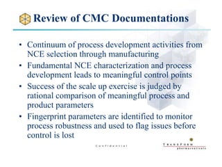 Review of CMC Documentations
• Continuum of process development activities from
NCE selection through manufacturing
• Fundamental NCE characterization and process
development leads to meaningful control points
• Success of the scale up exercise is judged by
rational comparison of meaningful process and
product parameters
• Fingerprint parameters are identified to monitor
process robustness and used to flag issues before
control is lost
 