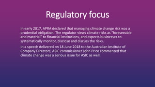 Regulatory focus
In early 2017, APRA declared that managing climate change risk was a
prudential obligation. The regulator views climate risks as “foreseeable
and material” to financial institutions, and expects businesses to
systematically monitor, disclose and discuss the risks.
In a speech delivered on 18 June 2018 to the Australian Institute of
Company Directors, ASIC commissioner John Price commented that
climate change was a serious issue for ASIC as well.
 