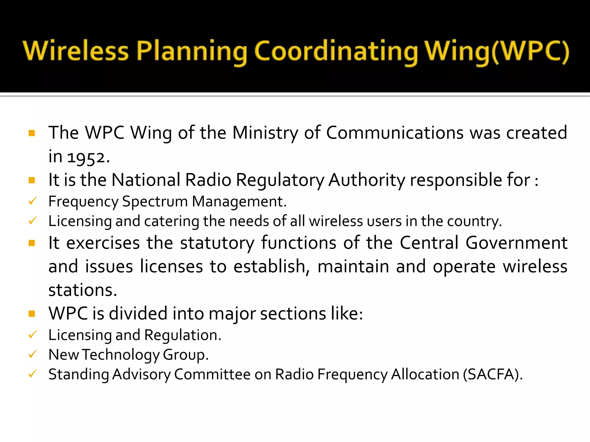  The WPC Wing of the Ministry of Communications was created
in 1952.
 It is the National Radio Regulatory Authority responsible for :
 Frequency Spectrum Management.
 Licensing and catering the needs of all wireless users in the country.
 It exercises the statutory functions of the Central Government
and issues licenses to establish, maintain and operate wireless
stations.
 WPC is divided into major sections like:
 Licensing and Regulation.
 NewTechnologyGroup.
 StandingAdvisory Committee on Radio Frequency Allocation (SACFA).
 