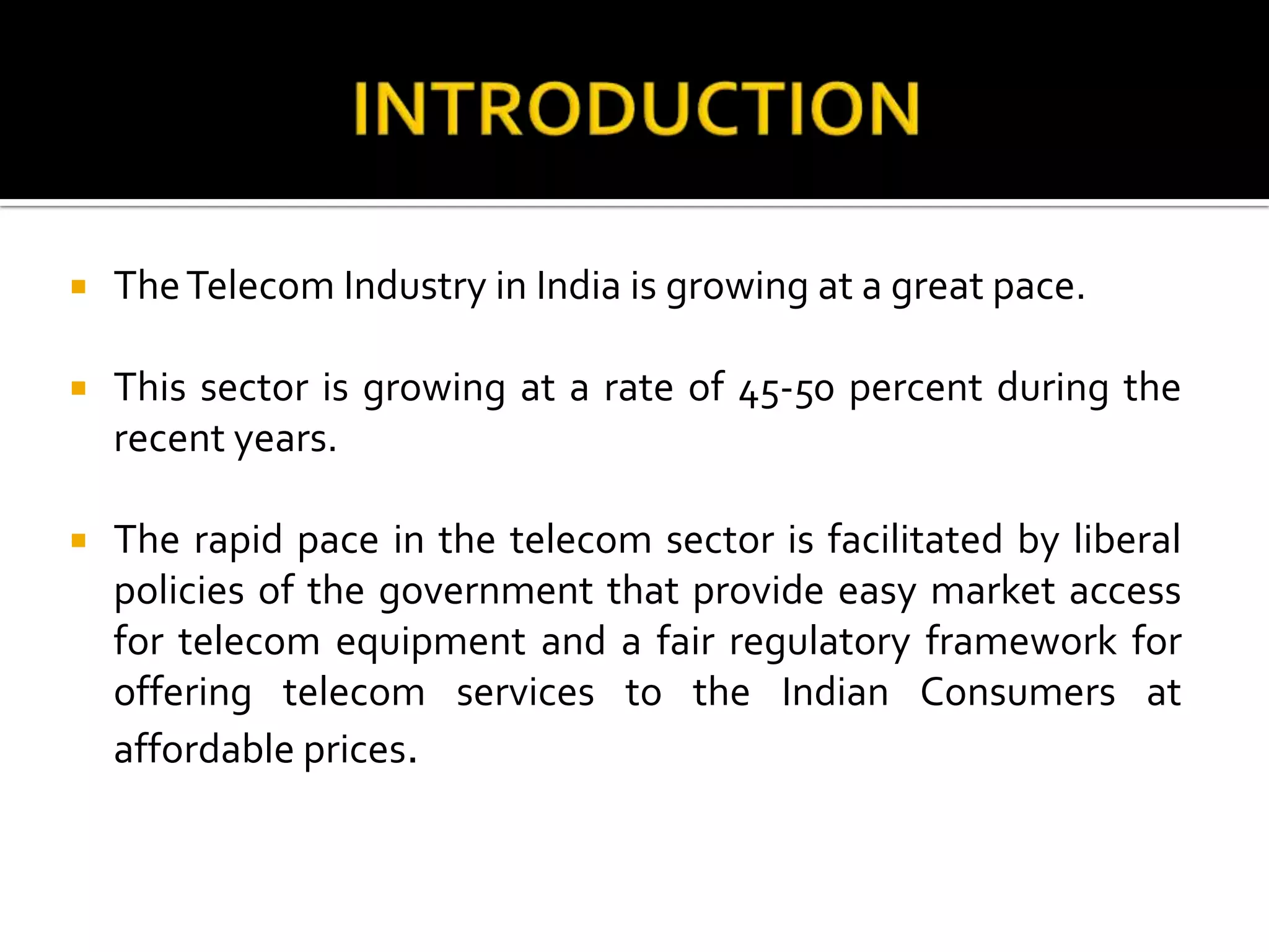  TheTelecom Industry in India is growing at a great pace.
 This sector is growing at a rate of 45-50 percent during the
recent years.
 The rapid pace in the telecom sector is facilitated by liberal
policies of the government that provide easy market access
for telecom equipment and a fair regulatory framework for
offering telecom services to the Indian Consumers at
affordable prices.
 