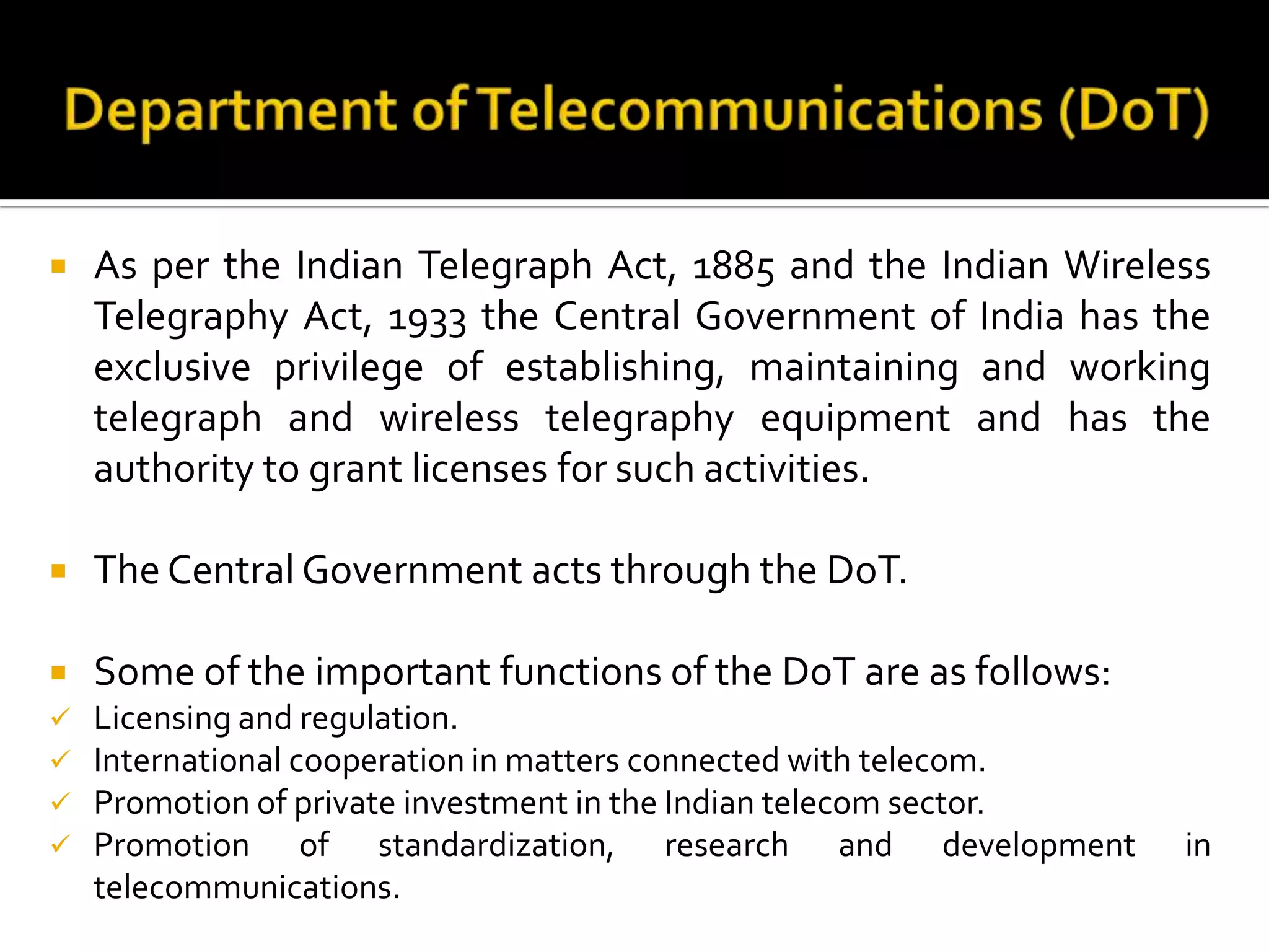  As per the Indian Telegraph Act, 1885 and the Indian Wireless
Telegraphy Act, 1933 the Central Government of India has the
exclusive privilege of establishing, maintaining and working
telegraph and wireless telegraphy equipment and has the
authority to grant licenses for such activities.
 The Central Government acts through the DoT.
 Some of the important functions of the DoT are as follows:
 Licensing and regulation.
 International cooperation in matters connected with telecom.
 Promotion of private investment in the Indian telecom sector.
 Promotion of standardization, research and development in
telecommunications.
 